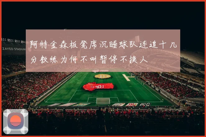 阿特金森板凳席沉睡球队连追十几分教练为何不叫暂停不换人