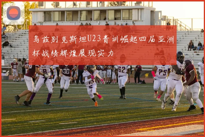 乌兹别克斯坦U23青训崛起四届亚洲杯战绩辉煌展现实力