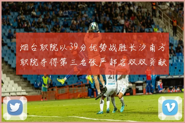 烟台职院以39分优势战胜长沙南方职院夺得第三名张严郝岩双双贡献27分