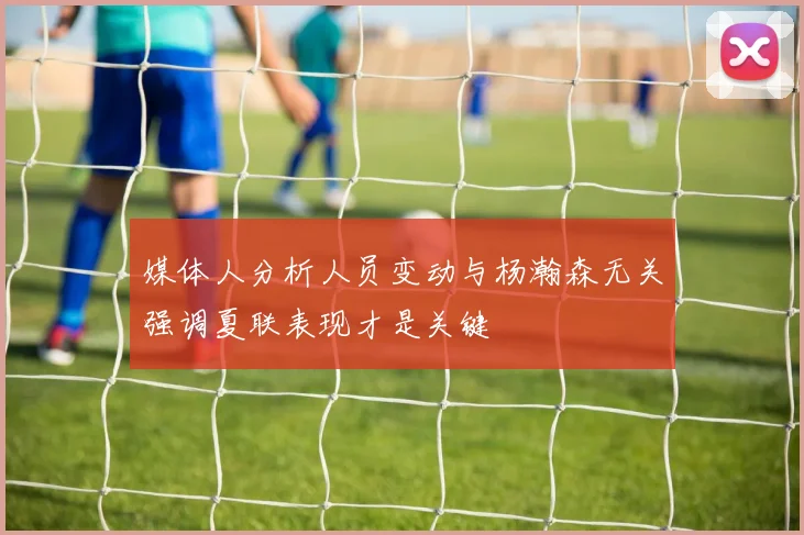 媒体人分析人员变动与杨瀚森无关强调夏联表现才是关键