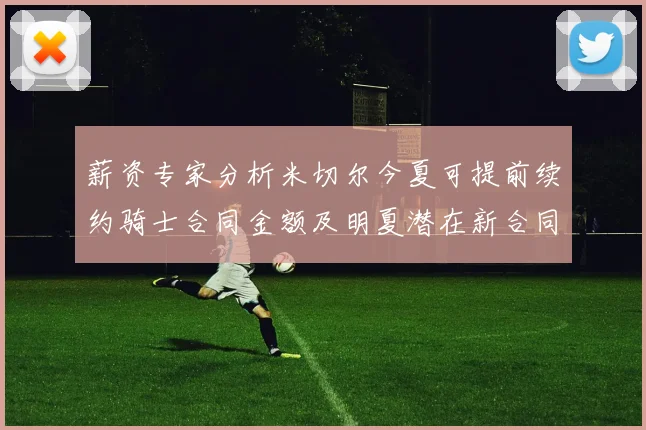 薪资专家分析米切尔今夏可提前续约骑士合同金额及明夏潜在新合同