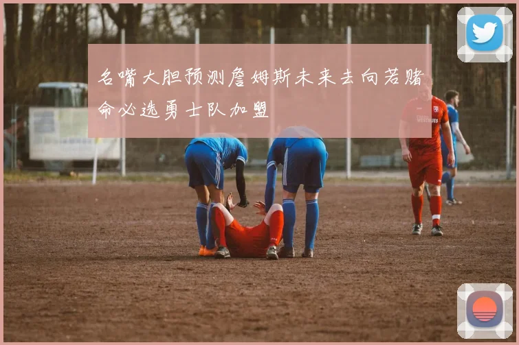 名嘴大胆预测詹姆斯未来去向若赌命必选勇士队加盟
