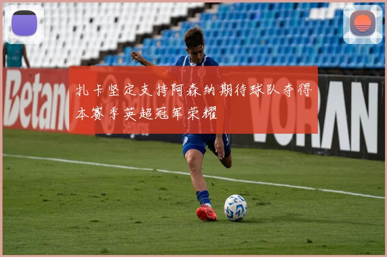 扎卡坚定支持阿森纳期待球队夺得本赛季英超冠军荣耀
