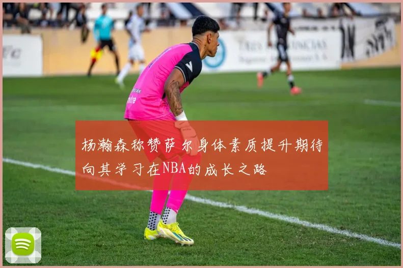 杨瀚森称赞萨尔身体素质提升期待向其学习在NBA的成长之路
