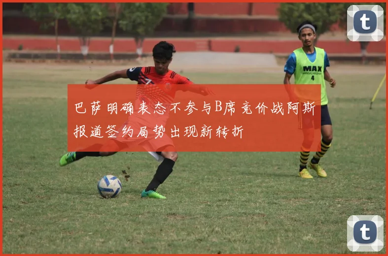 巴萨明确表态不参与B席竞价战阿斯报道签约局势出现新转折
