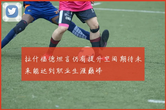 拉什福德坦言仍有提升空间期待未来能达到职业生涯巅峰