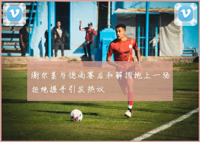 谢尔基与德尚赛后和解拥抱上一场拒绝握手引发热议