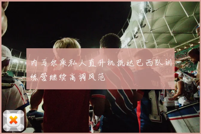 内马尔乘私人直升机抵达巴西队训练营继续高调风范