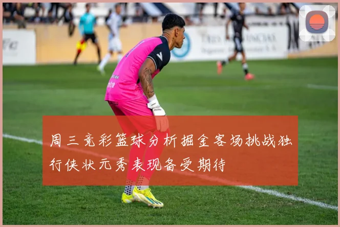 周三竞彩篮球分析掘金客场挑战独行侠状元秀表现备受期待