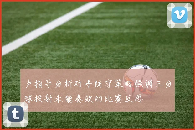 卢指导分析对手防守策略强调三分球投射未能奏效的比赛反思