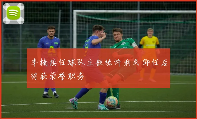 李楠接任球队主教练许利民卸任后将获荣誉职务