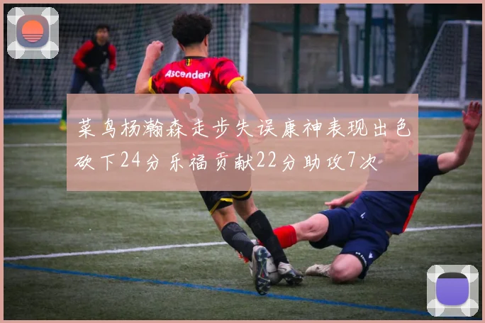 菜鸟杨瀚森走步失误康神表现出色砍下24分乐福贡献22分助攻7次
