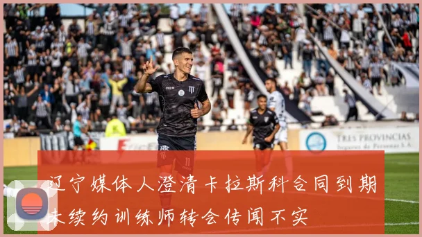 辽宁媒体人澄清卡拉斯科合同到期未续约训练师转会传闻不实