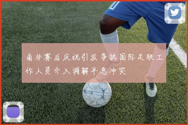 南非赛后庆祝引发争执国际足联工作人员介入调解平息冲突