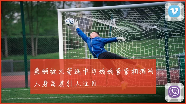 桑顿被火箭选中与妈妈紧紧相拥两人身高差引人注目