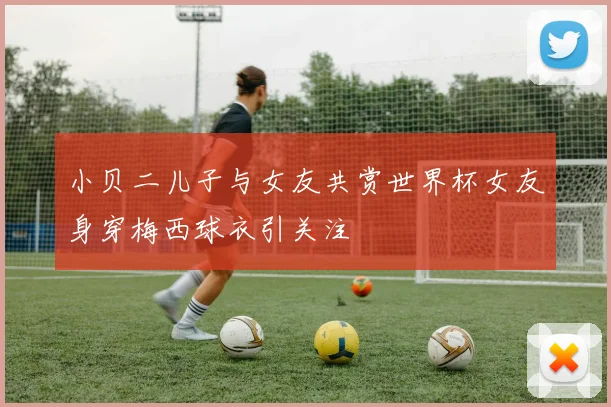 小贝二儿子与女友共赏世界杯女友身穿梅西球衣引关注