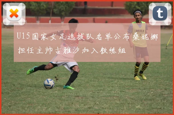 U15国家女足选拔队名单公布桑妮娜担任主帅古雅沙加入教练组