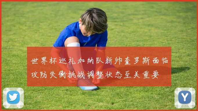 世界杯巡礼加纳队新帅奎罗斯面临攻防失衡挑战调整状态至关重要