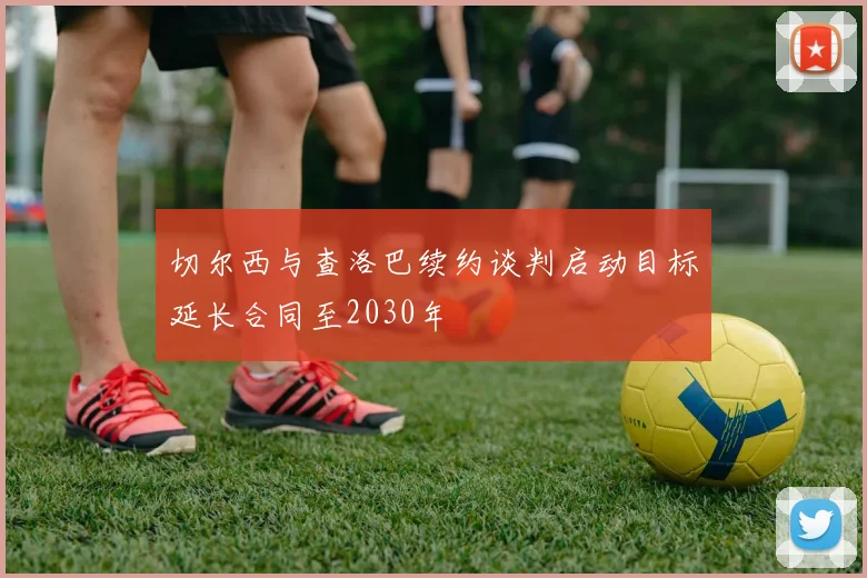 切尔西与查洛巴续约谈判启动目标延长合同至2030年