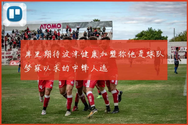 库里期待波津健康加盟称他是球队梦寐以求的中锋人选